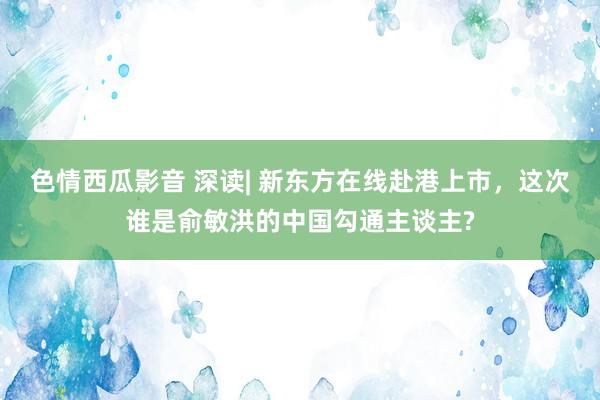 色情西瓜影音 深读| 新东方在线赴港上市，这次谁是俞敏洪的中国勾通主谈主?