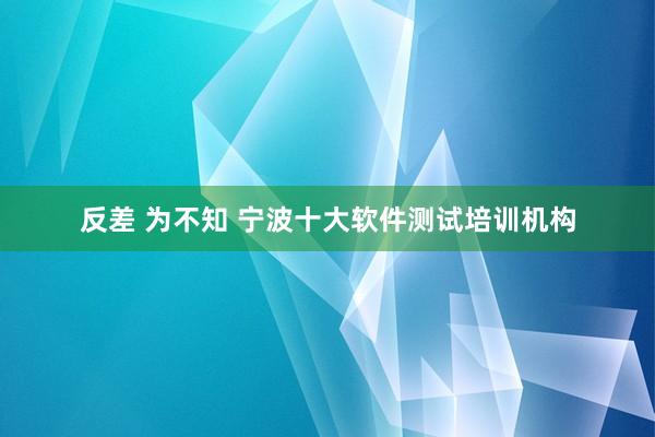 反差 为不知 宁波十大软件测试培训机构