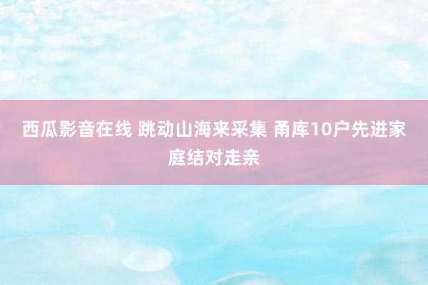 西瓜影音在线 跳动山海来采集 甬库10户先进家庭结对走亲