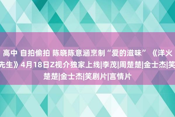 高中 自拍偷拍 陈晓陈意涵烹制“爱的滋味” 《洋火密斯和厚味先生》4月18日Z视介独家上线|李茂|周楚楚|金士杰|笑剧片|言情片