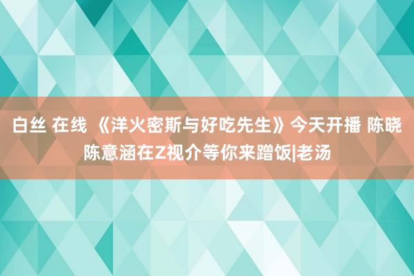 白丝 在线 《洋火密斯与好吃先生》今天开播 陈晓陈意涵在Z视介等你来蹭饭|老汤