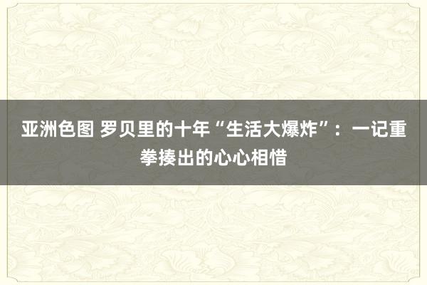 亚洲色图 罗贝里的十年“生活大爆炸”：一记重拳揍出的心心相惜