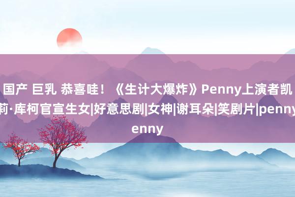 国产 巨乳 恭喜哇！《生计大爆炸》Penny上演者凯莉·库柯官宣生女|好意思剧|女神|谢耳朵|笑剧片|penny