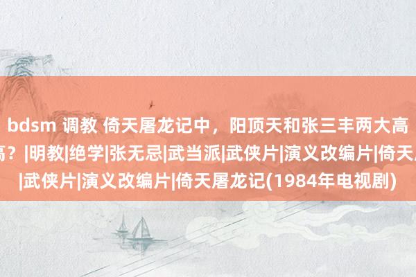 bdsm 调教 倚天屠龙记中，阳顶天和张三丰两大高手，到底谁的武功更高？|明教|绝学|张无忌|武当派|武侠片|演义改编片|倚天屠龙记(1984年电视剧)