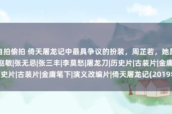 自拍偷拍 倚天屠龙记中最具争议的扮装，周芷若，她是若何一步步黑化的？|赵敏|张无忌|张三丰|李莫愁|屠龙刀|历史片|古装片|金庸笔下|演义改编片|倚天屠龙记(2019年电视剧)