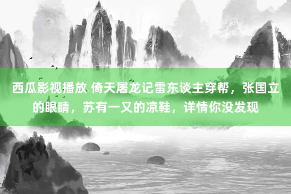 西瓜影视播放 倚天屠龙记雷东谈主穿帮，张国立的眼睛，苏有一又的凉鞋，详情你没发现