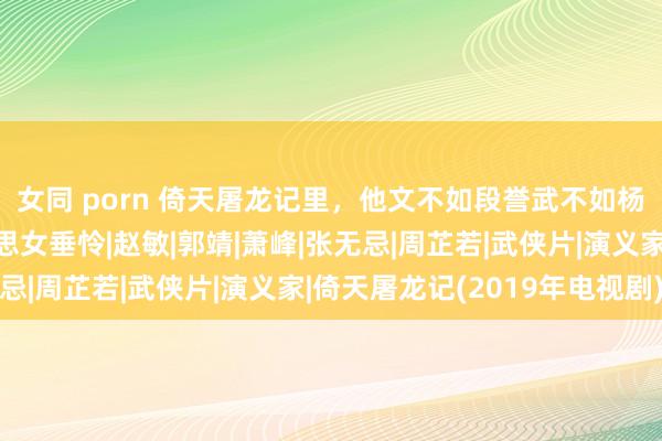 女同 porn 倚天屠龙记里，他文不如段誉武不如杨过，却深受四位好意思女垂怜|赵敏|郭靖|萧峰|张无忌|周芷若|武侠片|演义家|倚天屠龙记(2019年电视剧)