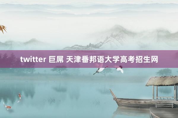 twitter 巨屌 天津番邦语大学高考招生网