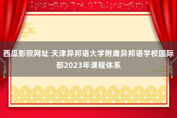 西瓜影院网址 天津异邦语大学附庸异邦语学校国际部2023年课程体系