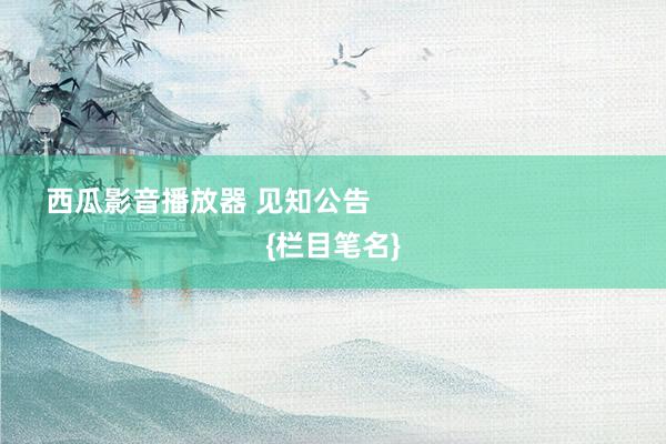 西瓜影音播放器 见知公告                                {栏目笔名}