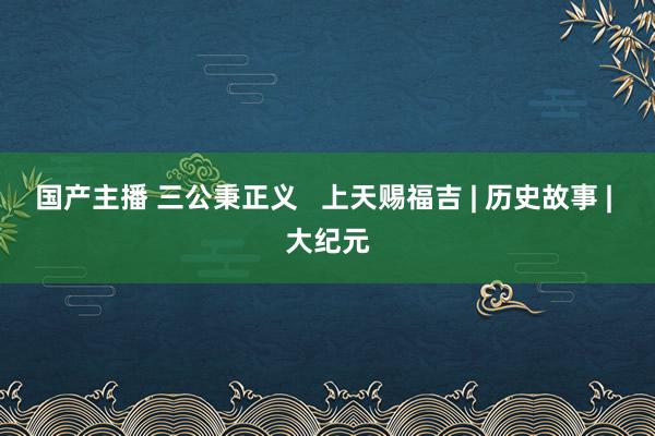 国产主播 三公秉正义   上天赐福吉 | 历史故事 | 大纪元