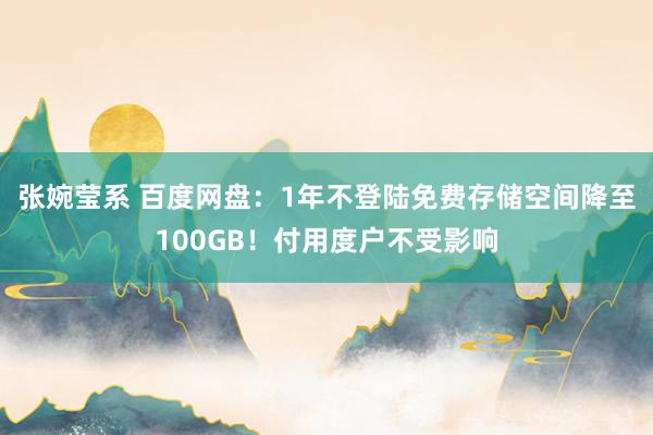 张婉莹系 百度网盘：1年不登陆免费存储空间降至100GB！付用度户不受影响